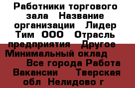 Работники торгового зала › Название организации ­ Лидер Тим, ООО › Отрасль предприятия ­ Другое › Минимальный оклад ­ 28 000 - Все города Работа » Вакансии   . Тверская обл.,Нелидово г.